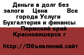 Деньги в долг без залога  › Цена ­ 100 - Все города Услуги » Бухгалтерия и финансы   . Пермский край,Красновишерск г.